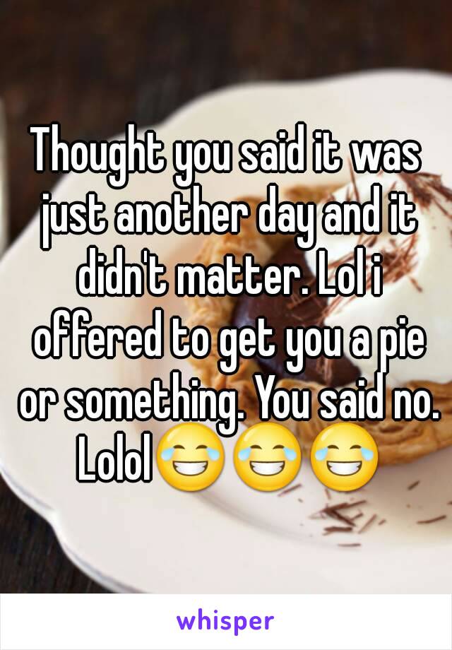 Thought you said it was just another day and it didn't matter. Lol i offered to get you a pie or something. You said no. Lolol😂😂😂