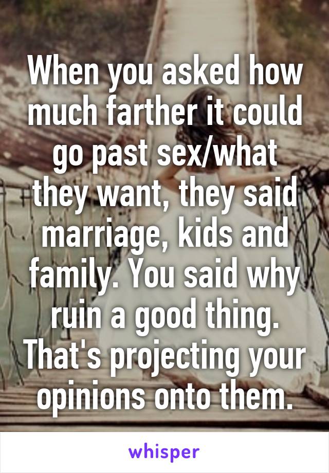 When you asked how much farther it could go past sex/what they want, they said marriage, kids and family. You said why ruin a good thing. That's projecting your opinions onto them.