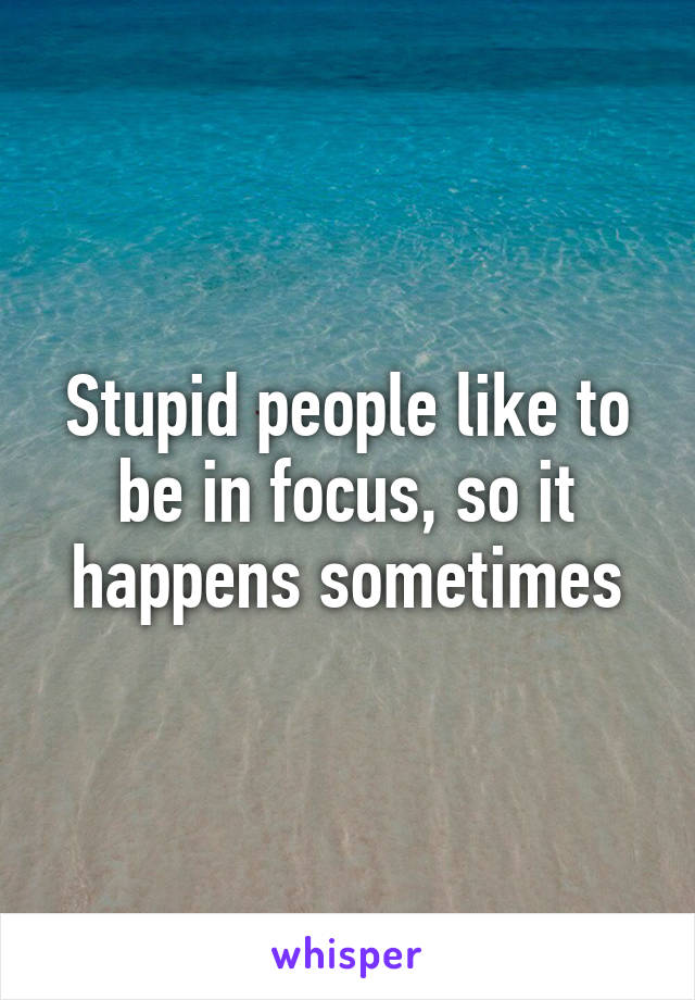 Stupid people like to be in focus, so it happens sometimes