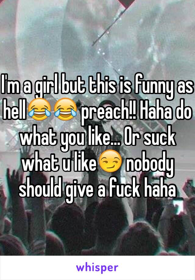 I'm a girl but this is funny as hell😂😂 preach!! Haha do what you like... Or suck what u like😏 nobody should give a fuck haha