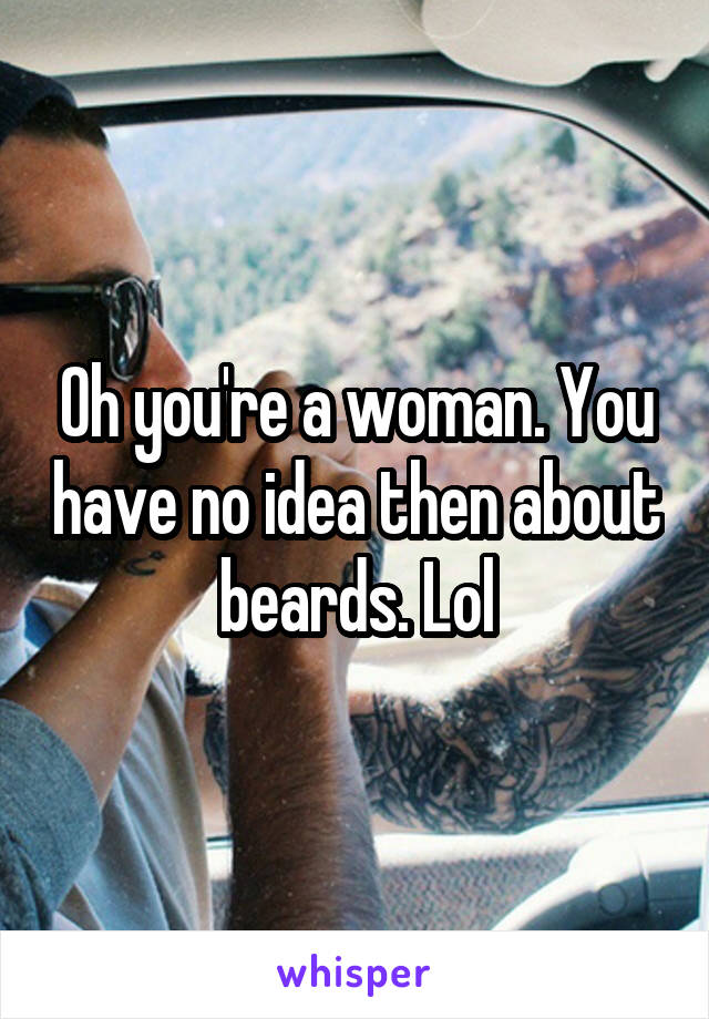 Oh you're a woman. You have no idea then about beards. Lol