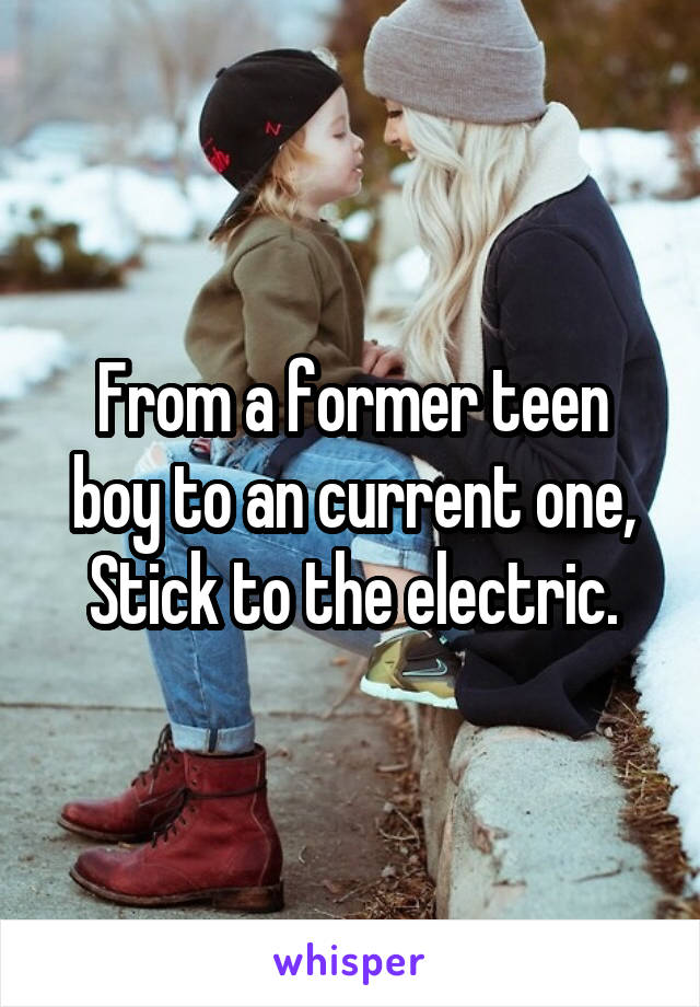From a former teen boy to an current one, Stick to the electric.