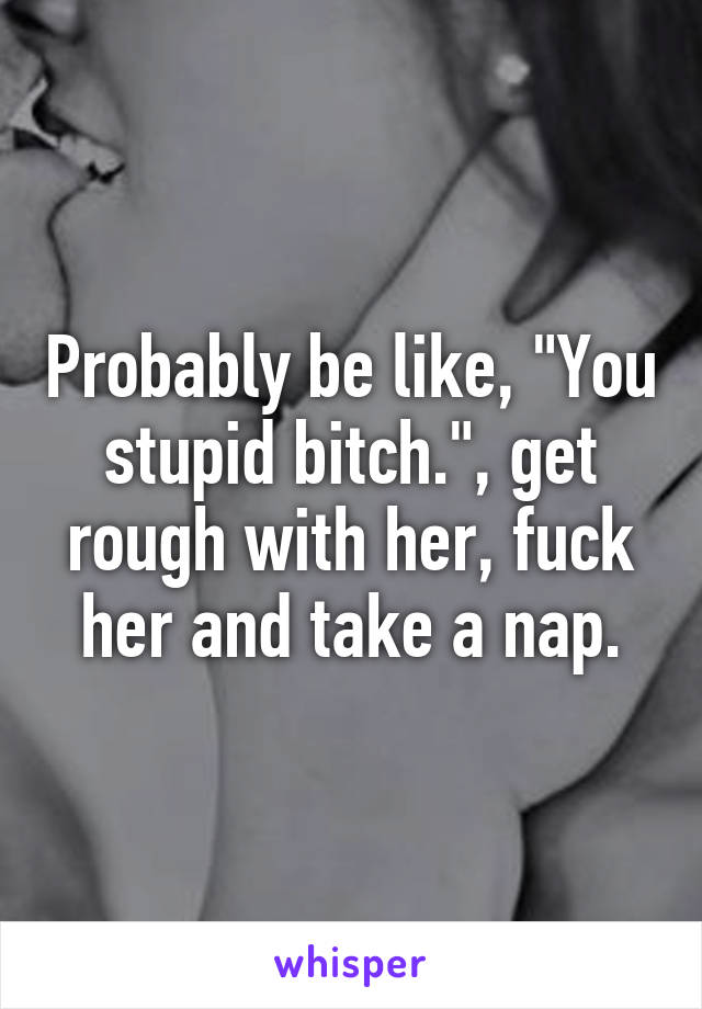 Probably be like, "You stupid bitch.", get rough with her, fuck her and take a nap.