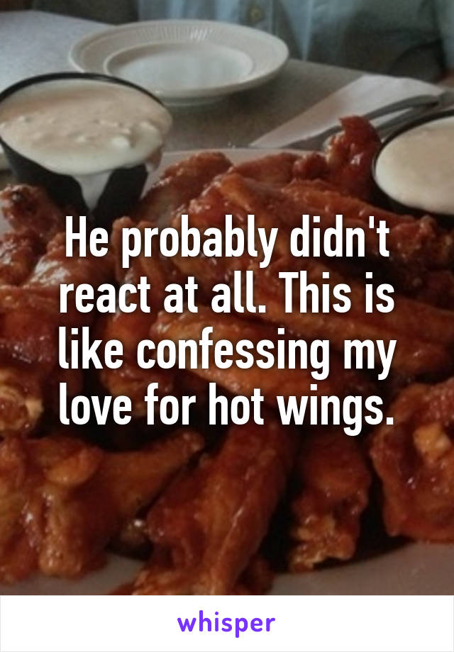 He probably didn't react at all. This is like confessing my love for hot wings.