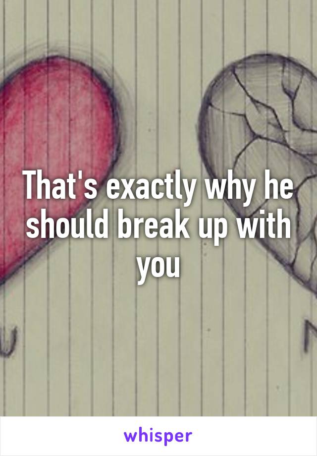 That's exactly why he should break up with you