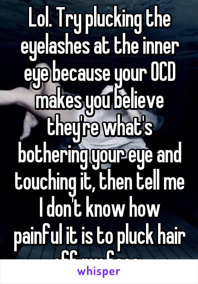 Lol. Try plucking the eyelashes at the inner eye because your OCD makes you believe they're what's bothering your eye and touching it, then tell me I don't know how painful it is to pluck hair off my face. 