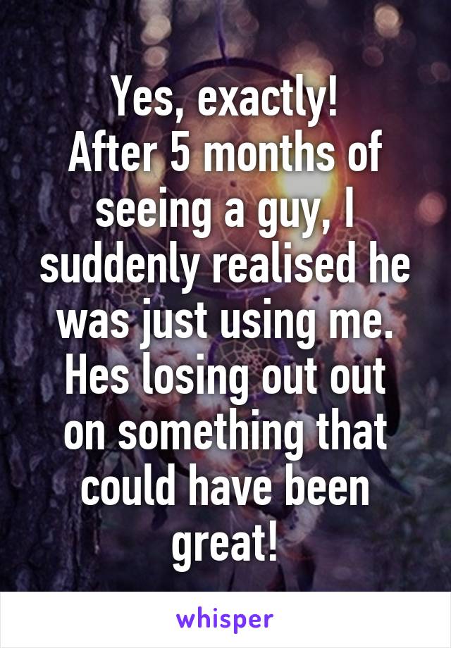 Yes, exactly!
After 5 months of seeing a guy, I suddenly realised he was just using me.
Hes losing out out on something that could have been great!