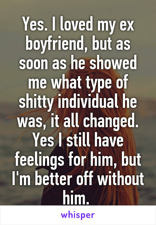 Yes. I loved my ex boyfriend, but as soon as he showed me what type of shitty individual he was, it all changed. Yes I still have feelings for him, but I'm better off without him. 