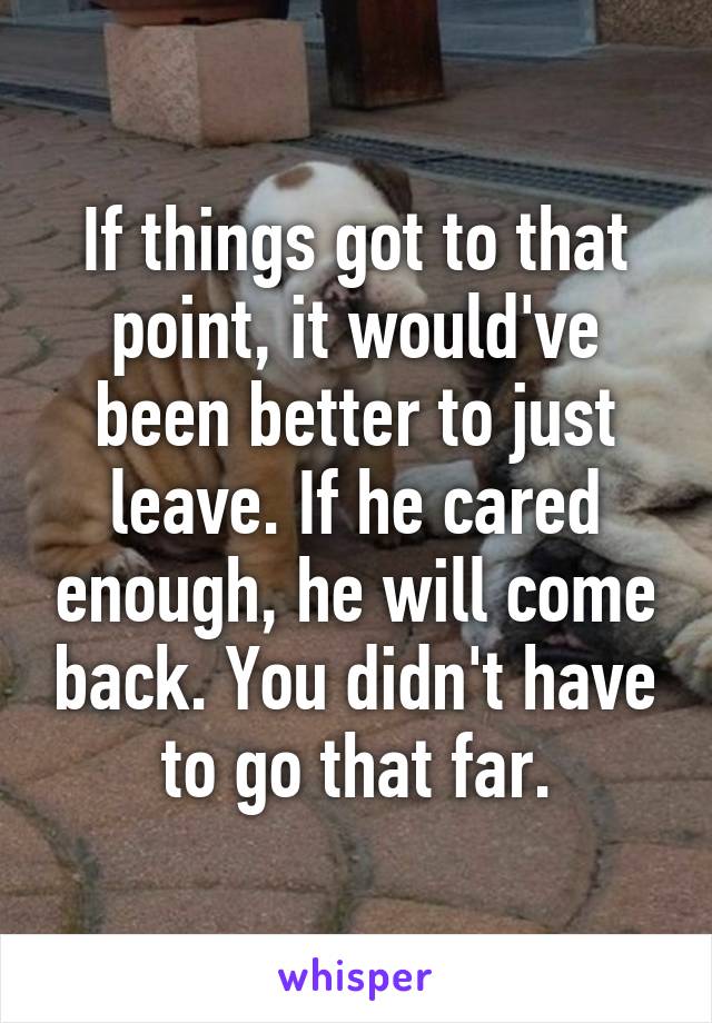 If things got to that point, it would've been better to just leave. If he cared enough, he will come back. You didn't have to go that far.