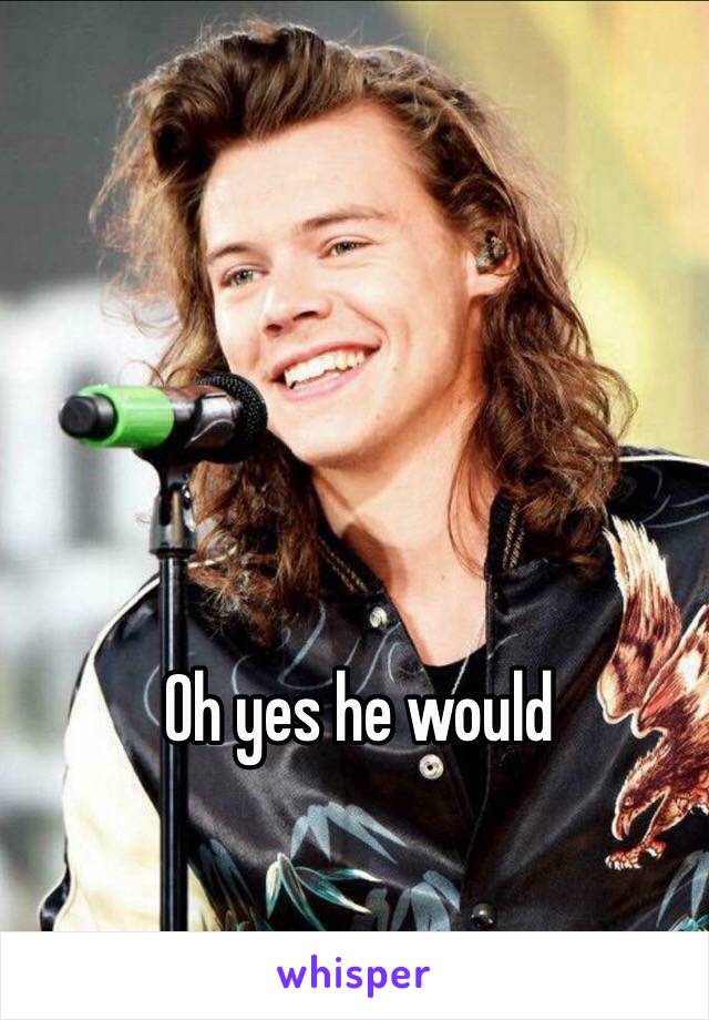 Oh yes he would