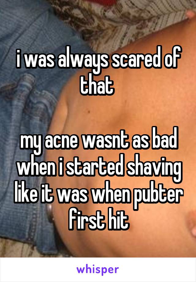 i was always scared of that 

my acne wasnt as bad when i started shaving like it was when pubter first hit