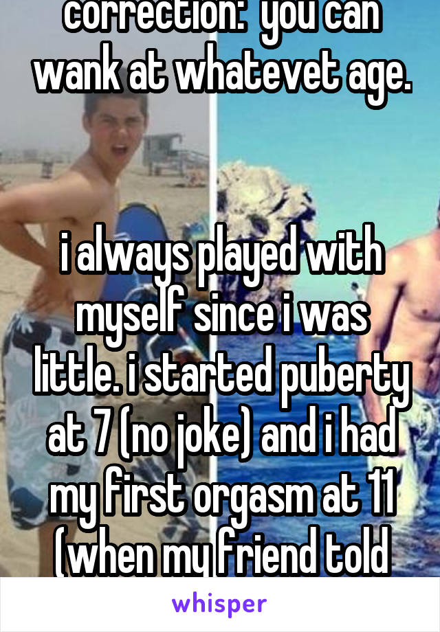 correction:  you can wank at whatevet age. 

i always played with myself since i was little. i started puberty at 7 (no joke) and i had my first orgasm at 11 (when my friend told me about jacking off)
