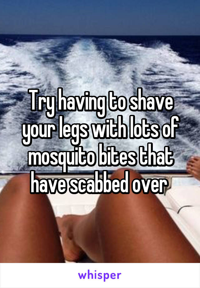 Try having to shave your legs with lots of mosquito bites that have scabbed over 