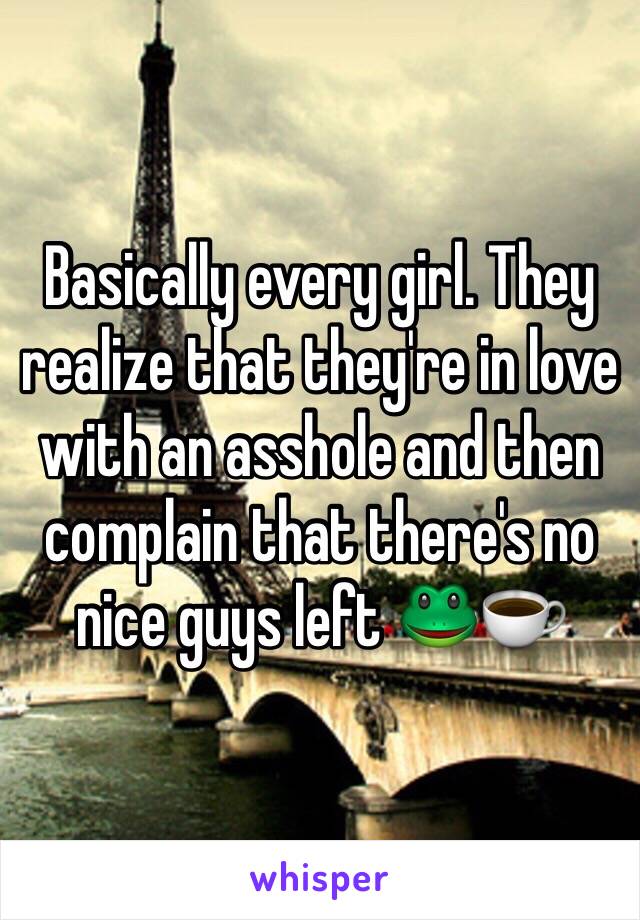 Basically every girl. They realize that they're in love with an asshole and then complain that there's no nice guys left 🐸☕️