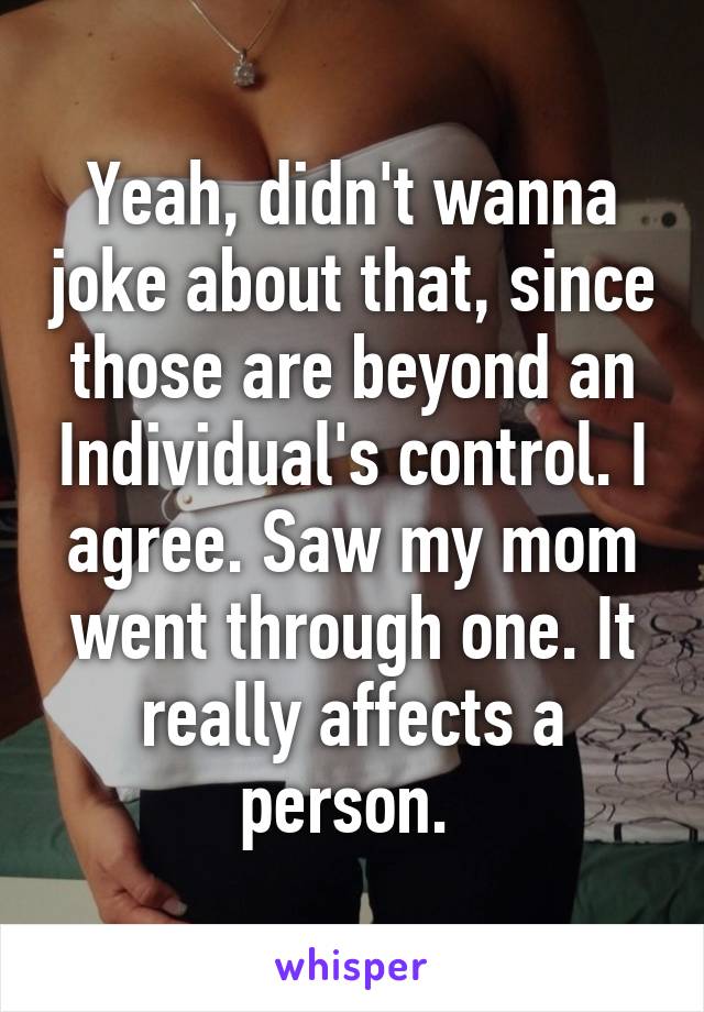 Yeah, didn't wanna joke about that, since those are beyond an Individual's control. I agree. Saw my mom went through one. It really affects a person. 