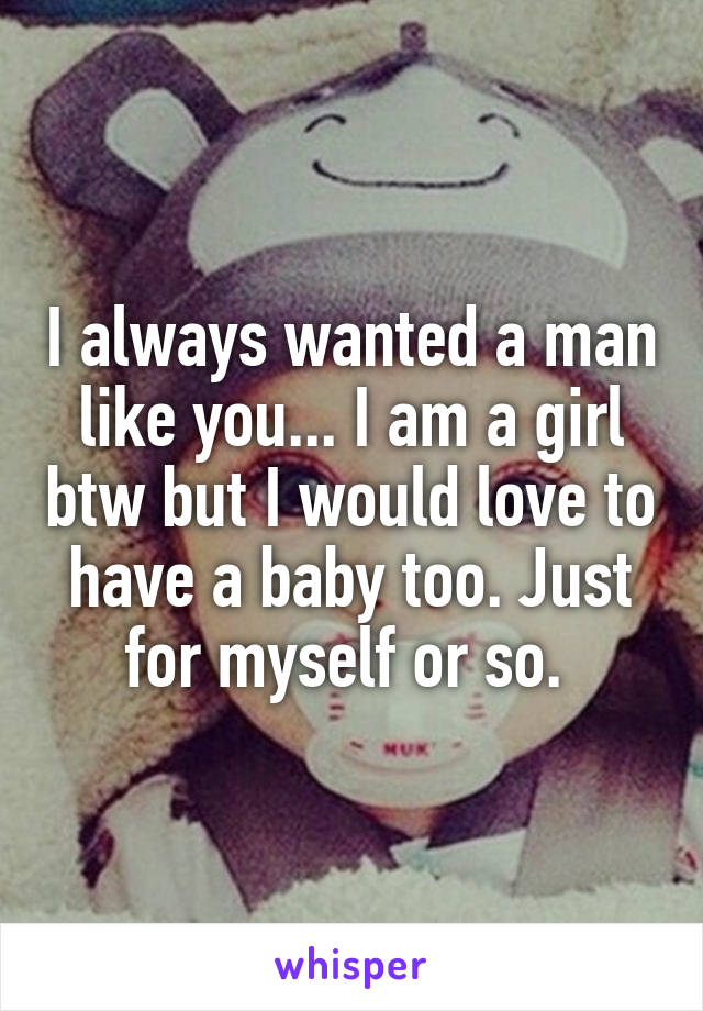 I always wanted a man like you... I am a girl btw but I would love to have a baby too. Just for myself or so. 