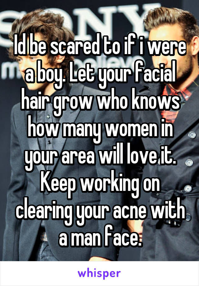 Id be scared to if i were a boy. Let your facial hair grow who knows how many women in your area will love it. Keep working on clearing your acne with a man face.