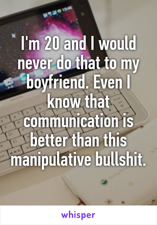 I'm 20 and I would never do that to my boyfriend. Even I know that communication is better than this manipulative bullshit. 