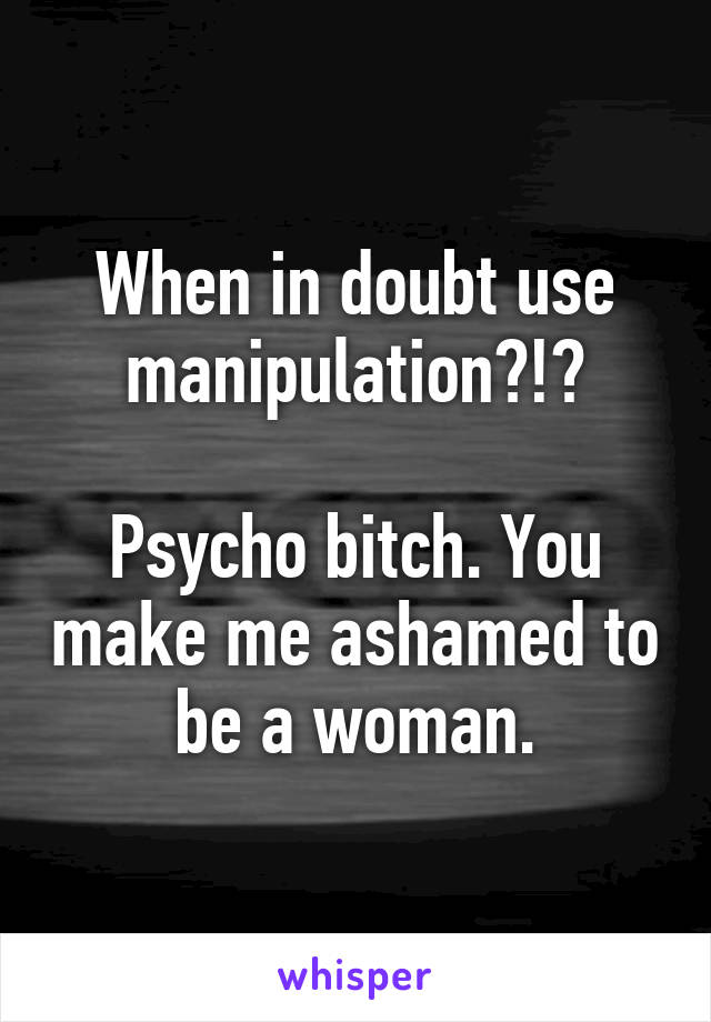 When in doubt use manipulation?!?

Psycho bitch. You make me ashamed to be a woman.