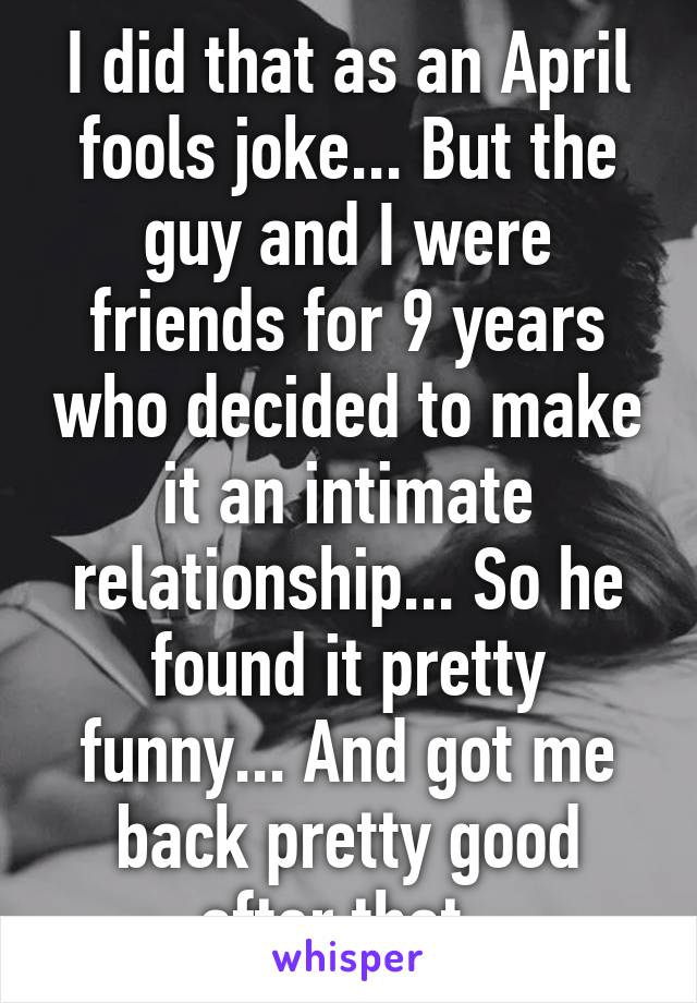 I did that as an April fools joke... But the guy and I were friends for 9 years who decided to make it an intimate relationship... So he found it pretty funny... And got me back pretty good after that. 