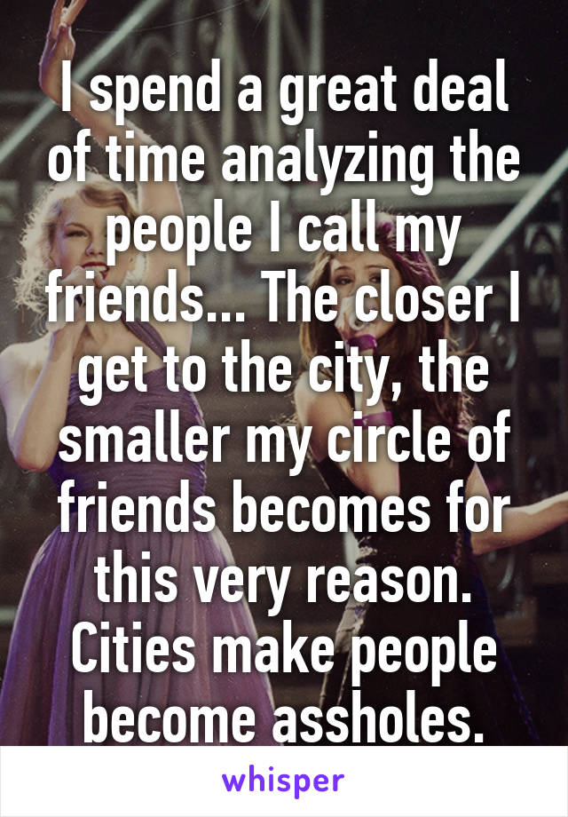 I spend a great deal of time analyzing the people I call my friends... The closer I get to the city, the smaller my circle of friends becomes for this very reason. Cities make people become assholes.