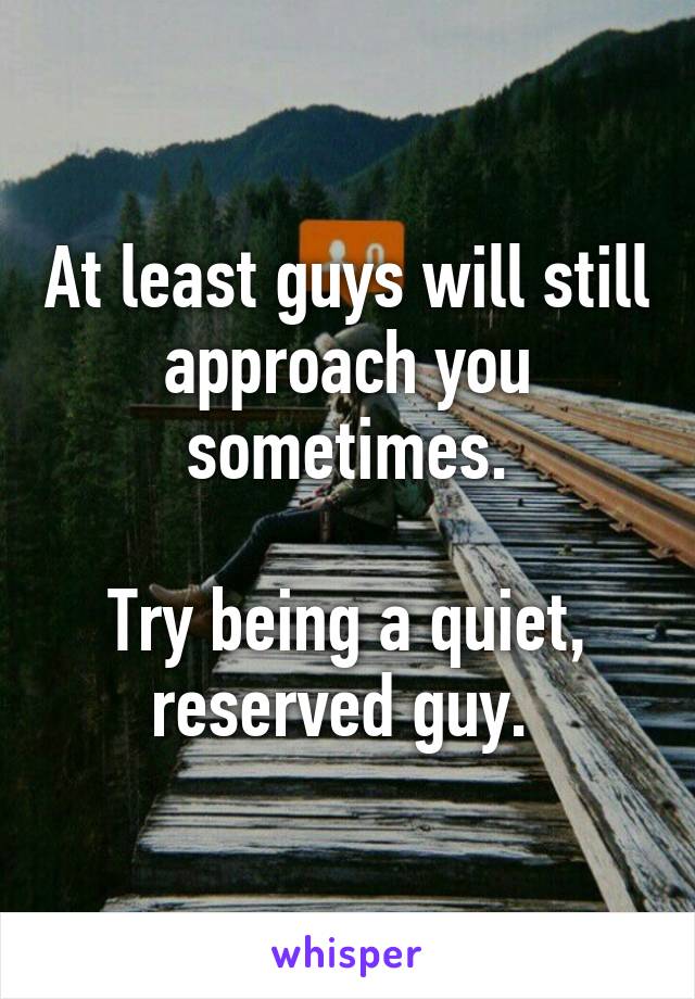 At least guys will still approach you sometimes.

Try being a quiet, reserved guy. 