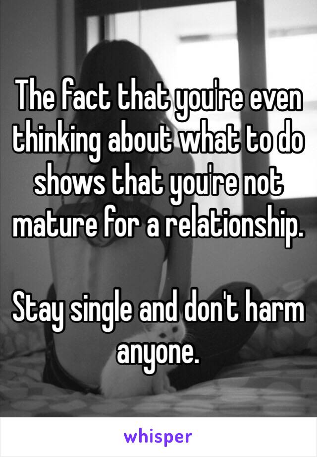 The fact that you're even thinking about what to do shows that you're not mature for a relationship.

Stay single and don't harm anyone.