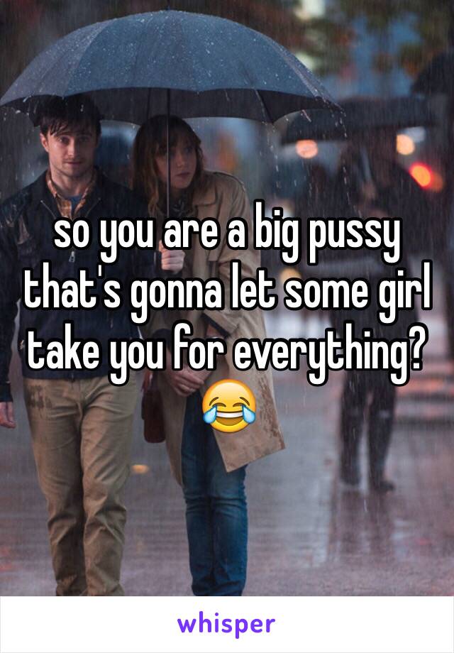 so you are a big pussy that's gonna let some girl take you for everything? 😂