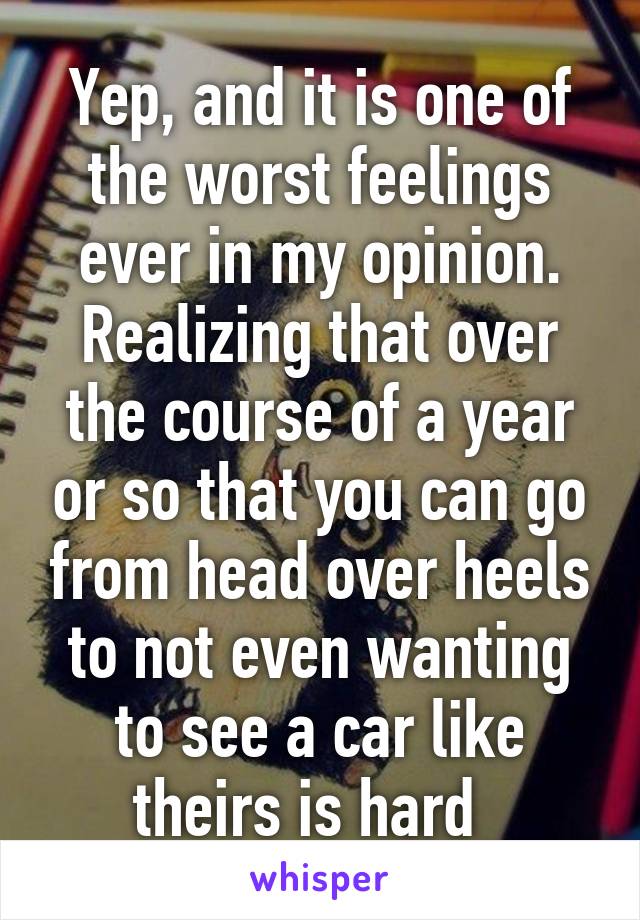 Yep, and it is one of the worst feelings ever in my opinion. Realizing that over the course of a year or so that you can go from head over heels to not even wanting to see a car like theirs is hard  