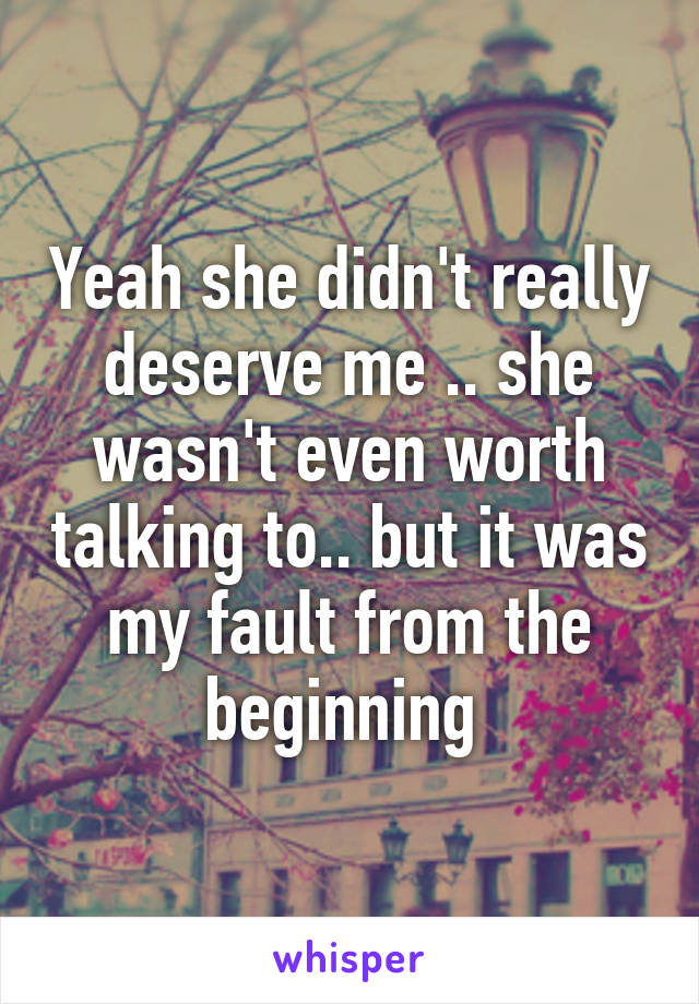 Yeah she didn't really deserve me .. she wasn't even worth talking to.. but it was my fault from the beginning 