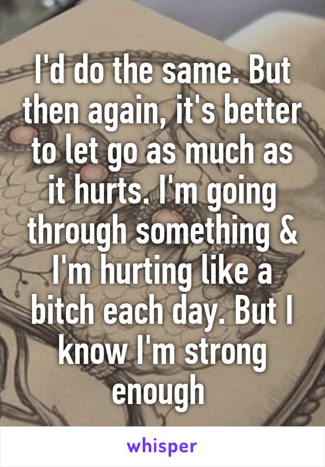 I'd do the same. But then again, it's better to let go as much as it hurts. I'm going through something & I'm hurting like a bitch each day. But I know I'm strong enough 