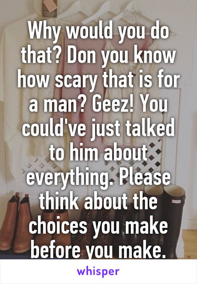 Why would you do that? Don you know how scary that is for a man? Geez! You could've just talked to him about everything. Please think about the choices you make before you make.