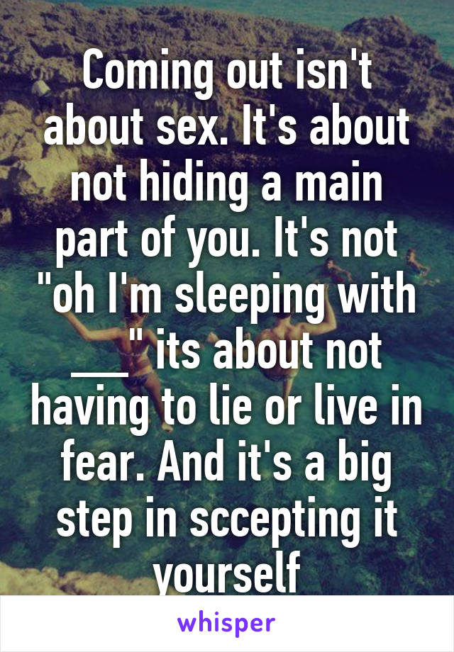 Coming out isn't about sex. It's about not hiding a main part of you. It's not "oh I'm sleeping with __" its about not having to lie or live in fear. And it's a big step in sccepting it yourself