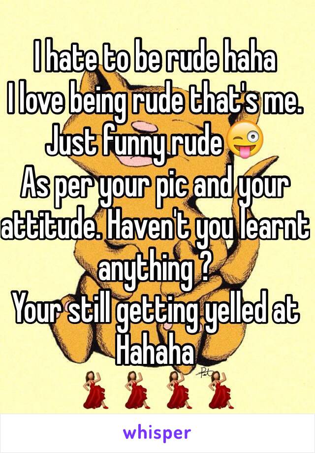 I hate to be rude haha
I love being rude that's me. Just funny rude😜
As per your pic and your attitude. Haven't you learnt anything ?
Your still getting yelled at 
Hahaha
💃💃💃💃