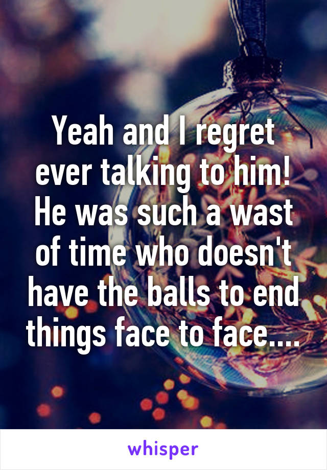 Yeah and I regret ever talking to him! He was such a wast of time who doesn't have the balls to end things face to face....