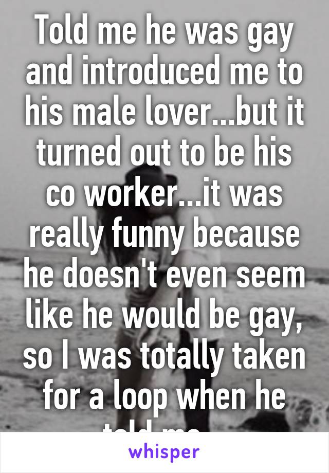 Told me he was gay and introduced me to his male lover...but it turned out to be his co worker...it was really funny because he doesn't even seem like he would be gay, so I was totally taken for a loop when he told me.. 