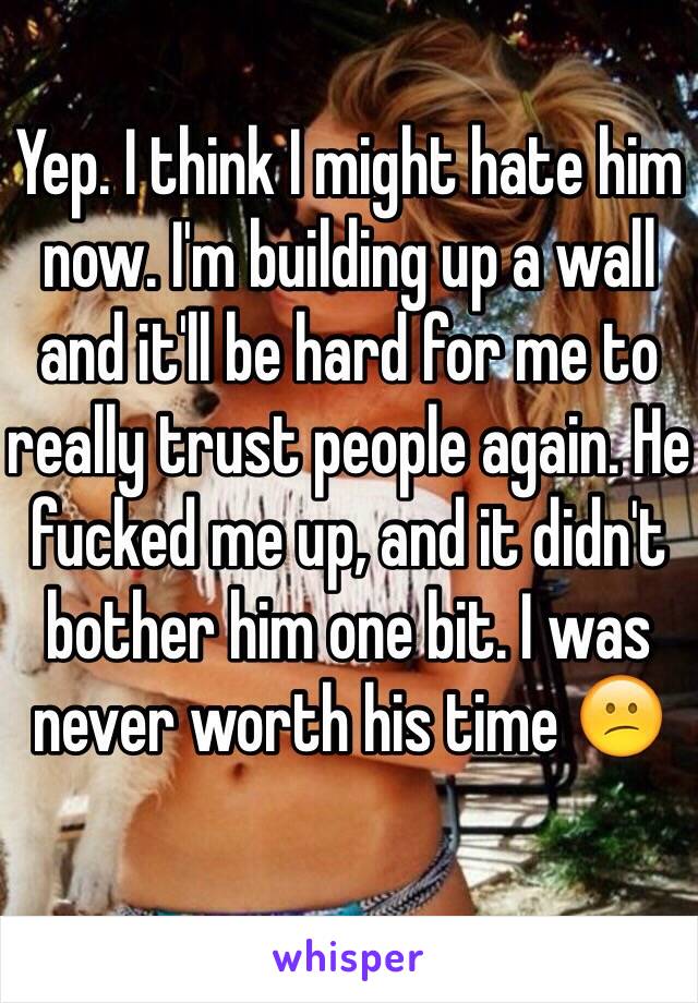 Yep. I think I might hate him now. I'm building up a wall and it'll be hard for me to really trust people again. He fucked me up, and it didn't bother him one bit. I was never worth his time 😕