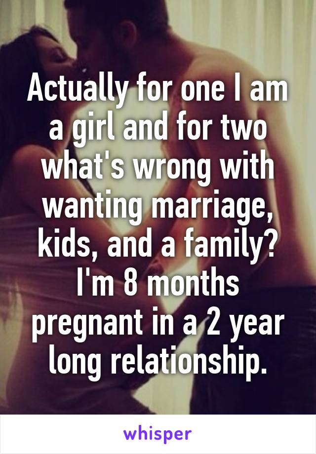 Actually for one I am a girl and for two what's wrong with wanting marriage, kids, and a family? I'm 8 months pregnant in a 2 year long relationship.