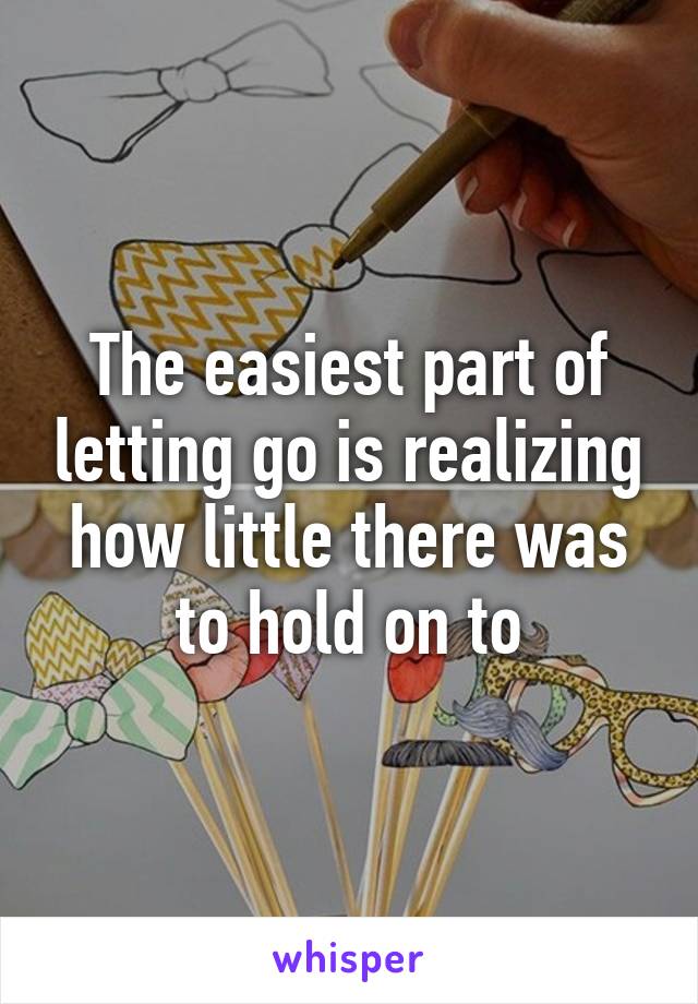 The easiest part of letting go is realizing how little there was to hold on to