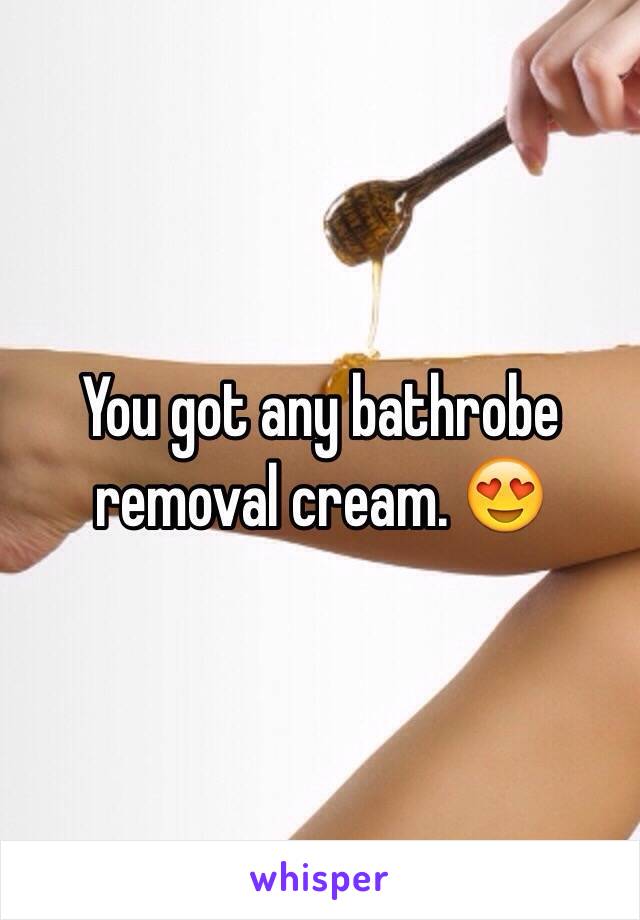 You got any bathrobe removal cream. 😍
