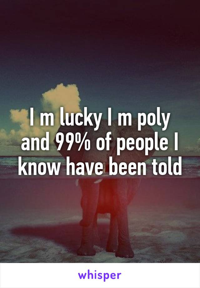 I m lucky I m poly and 99% of people I know have been told