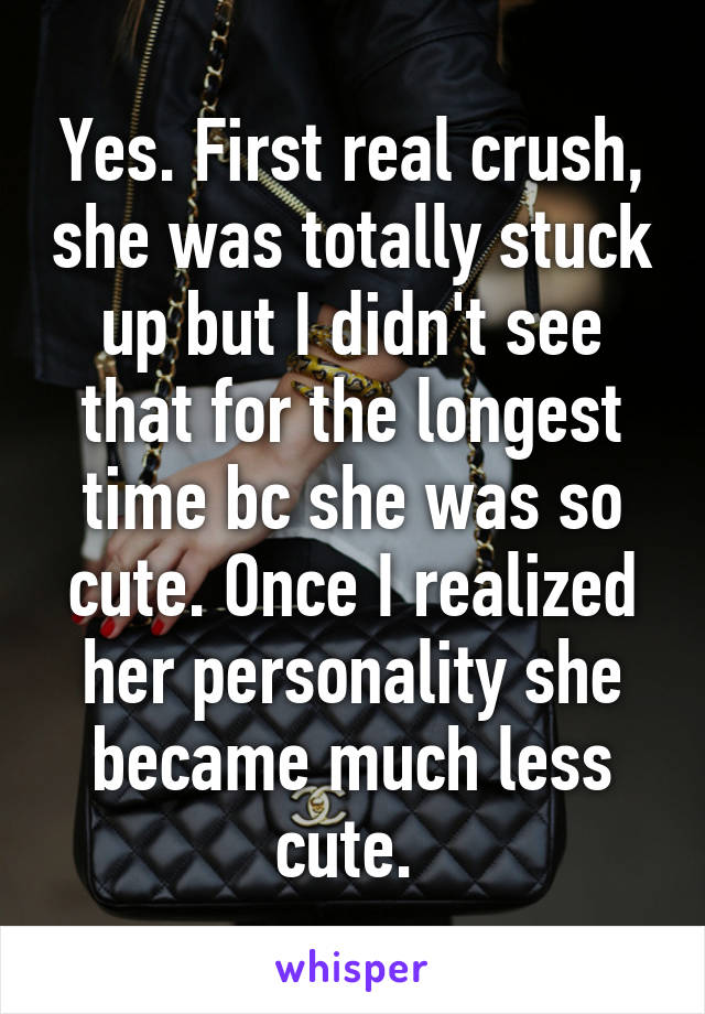 Yes. First real crush, she was totally stuck up but I didn't see that for the longest time bc she was so cute. Once I realized her personality she became much less cute. 