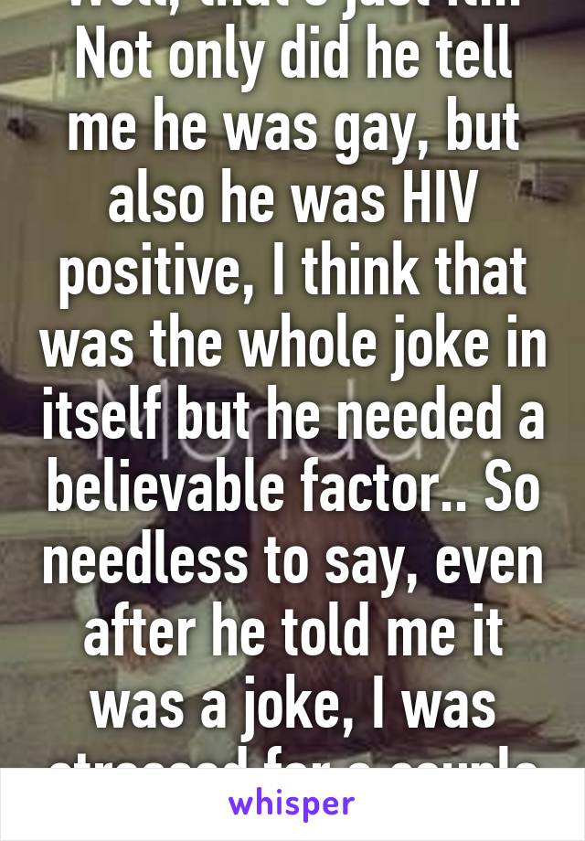 Well, that's just it... Not only did he tell me he was gay, but also he was HIV positive, I think that was the whole joke in itself but he needed a believable factor.. So needless to say, even after he told me it was a joke, I was stressed for a couple of days 