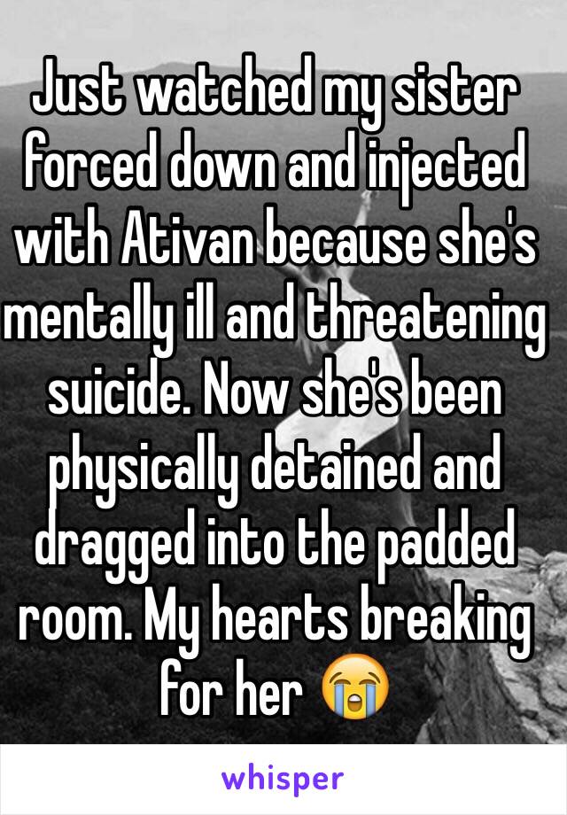 Just watched my sister forced down and injected with Ativan because she's mentally ill and threatening suicide. Now she's been physically detained and dragged into the padded room. My hearts breaking for her 😭