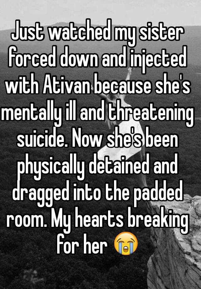 Just watched my sister forced down and injected with Ativan because she's mentally ill and threatening suicide. Now she's been physically detained and dragged into the padded room. My hearts breaking for her 😭