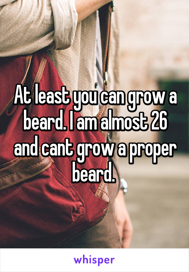 At least you can grow a beard. I am almost 26 and cant grow a proper beard. 