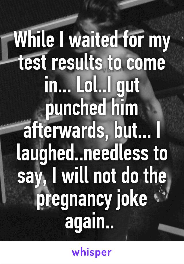 While I waited for my test results to come in... Lol..I gut punched him afterwards, but... I laughed..needless to say, I will not do the pregnancy joke again.. 