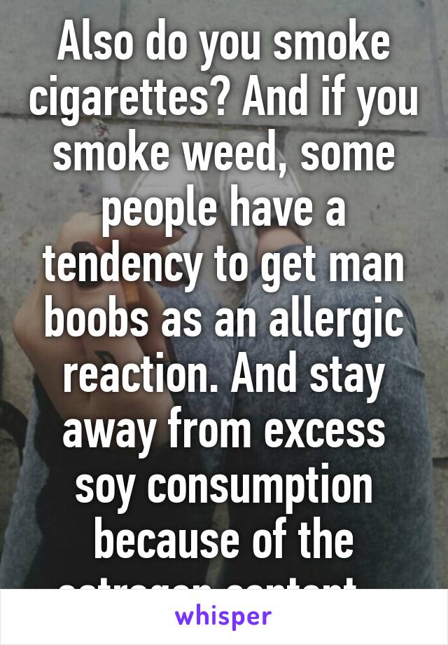 Also do you smoke cigarettes? And if you smoke weed, some people have a tendency to get man boobs as an allergic reaction. And stay away from excess soy consumption because of the estrogen content.  