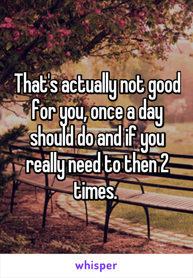 That's actually not good for you, once a day should do and if you really need to then 2 times. 