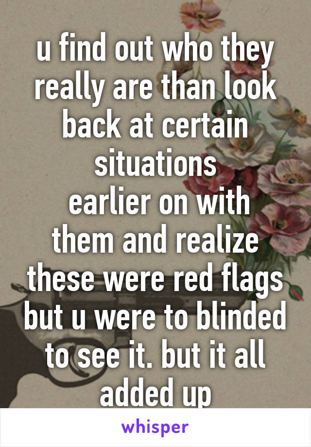 u find out who they really are than look back at certain situations
 earlier on with them and realize these were red flags but u were to blinded to see it. but it all added up